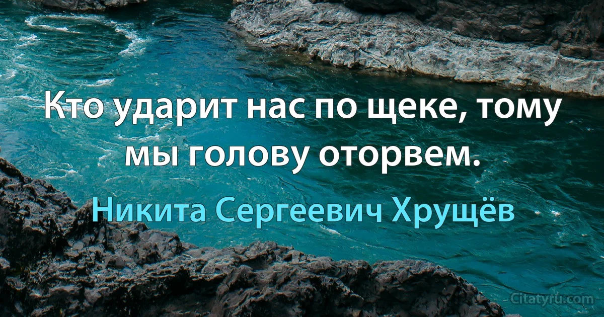 Кто ударит нас по щеке, тому мы голову оторвем. (Никита Сергеевич Хрущёв)