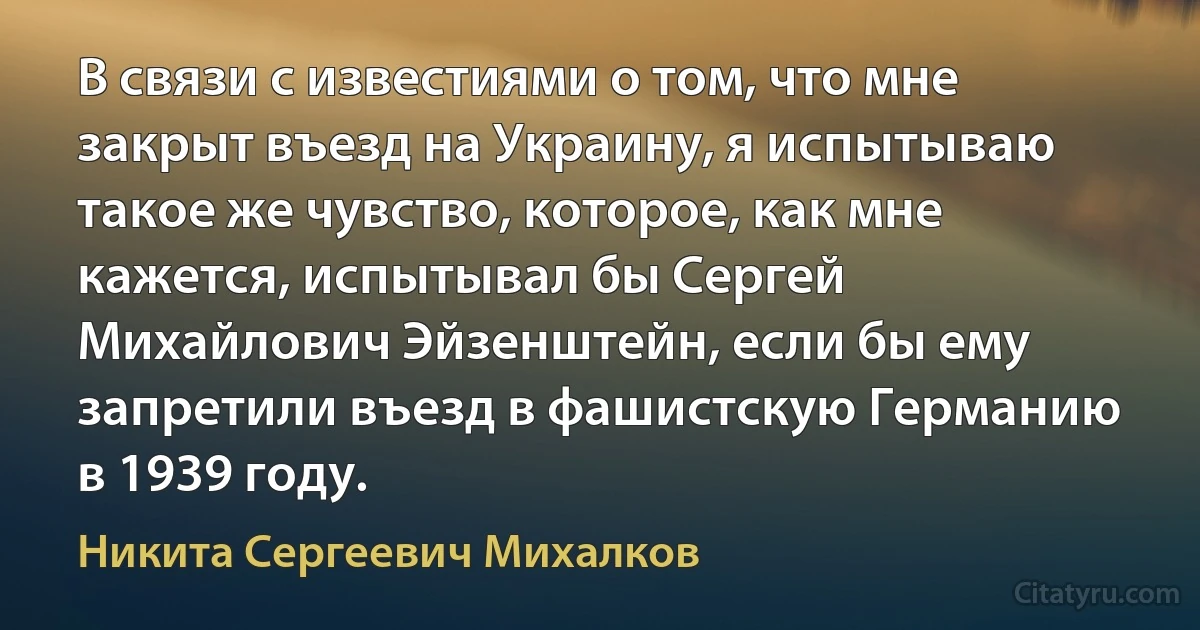 В связи с известиями о том, что мне закрыт въезд на Украину, я испытываю такое же чувство, которое, как мне кажется, испытывал бы Сергей Михайлович Эйзенштейн, если бы ему запретили въезд в фашистскую Германию в 1939 году. (Никита Сергеевич Михалков)