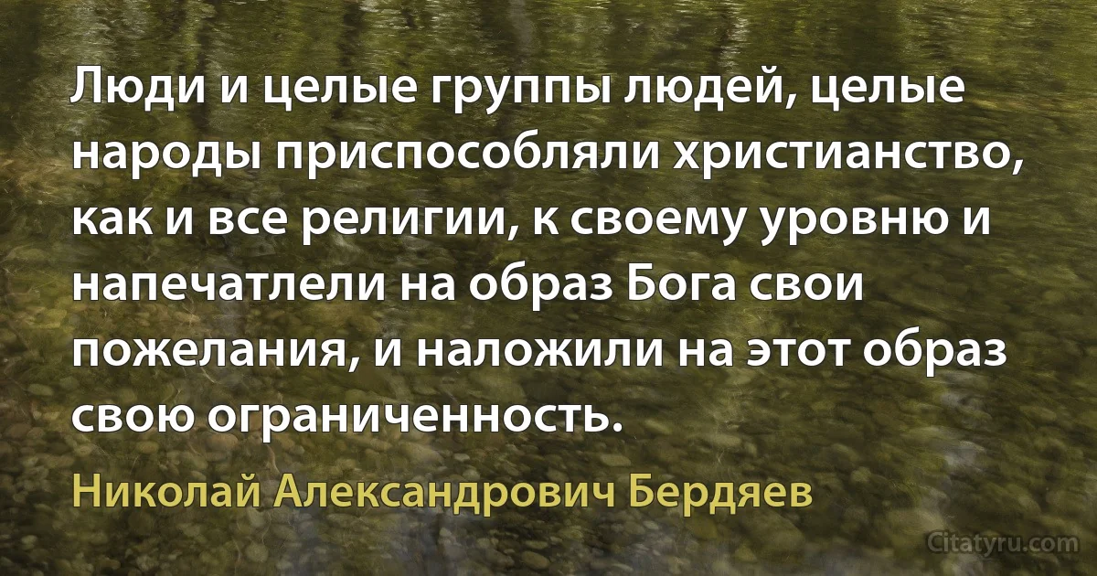 Люди и целые группы людей, целые народы приспособляли христианство, как и все религии, к своему уровню и напечатлели на образ Бога свои пожелания, и наложили на этот образ свою ограниченность. (Николай Александрович Бердяев)