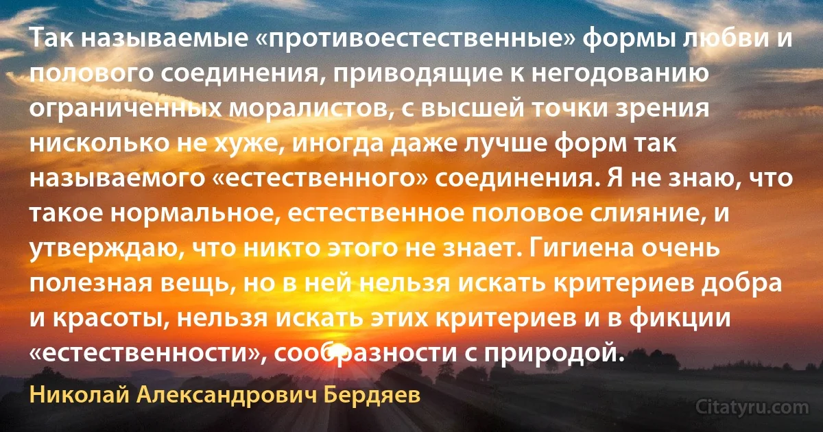 Так называемые «противоестественные» формы любви и полового соединения, приводящие к негодованию ограниченных моралистов, с высшей точки зрения нисколько не хуже, иногда даже лучше форм так называемого «естественного» соединения. Я не знаю, что такое нормальное, естественное половое слияние, и утверждаю, что никто этого не знает. Гигиена очень полезная вещь, но в ней нельзя искать критериев добра и красоты, нельзя искать этих критериев и в фикции «естественности», сообразности с природой. (Николай Александрович Бердяев)