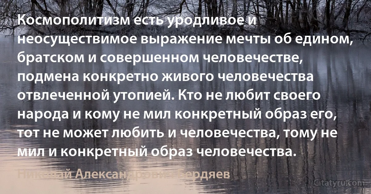 Космополитизм есть уродливое и неосуществимое выражение мечты об едином, братском и совершенном человечестве, подмена конкретно живого человечества отвлеченной утопией. Кто не любит своего народа и кому не мил конкретный образ его, тот не может любить и человечества, тому не мил и конкретный образ человечества. (Николай Александрович Бердяев)