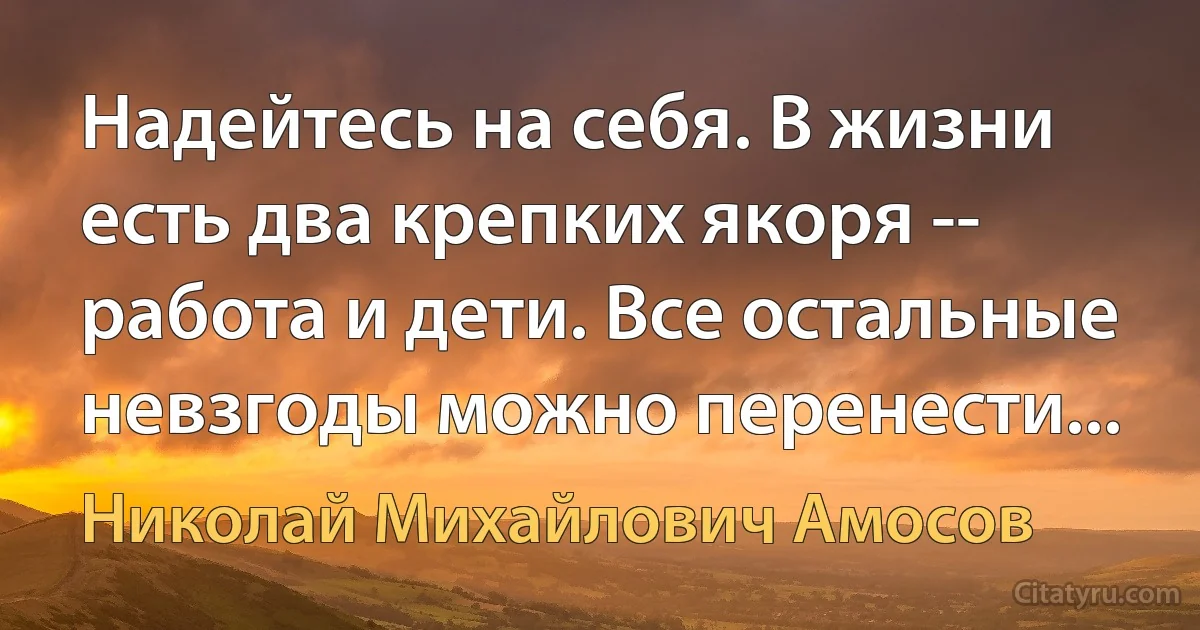 Надейтесь на себя. В жизни есть два крепких якоря -- работа и дети. Все остальные невзгоды можно перенести... (Николай Михайлович Амосов)