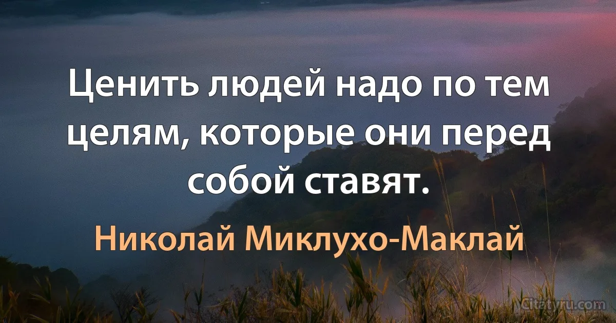 Ценить людей надо по тем целям, которые они перед собой ставят. (Николай Миклухо-Маклай)