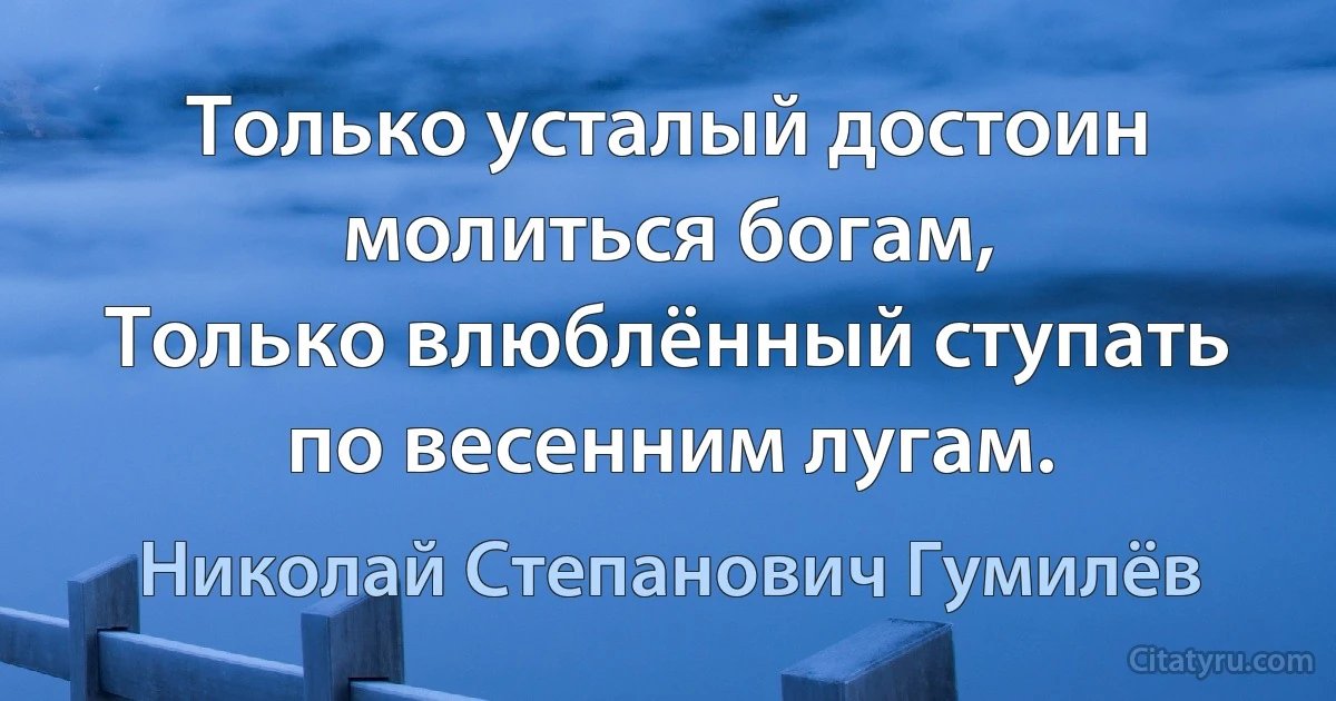 Только усталый достоин молиться богам,
Только влюблённый ступать по весенним лугам. (Николай Степанович Гумилёв)