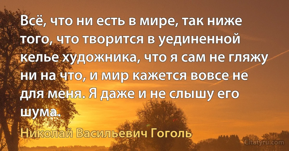 Всё, что ни есть в мире, так ниже того, что творится в уединенной келье художника, что я сам не гляжу ни на что, и мир кажется вовсе не для меня. Я даже и не слышу его шума. (Николай Васильевич Гоголь)