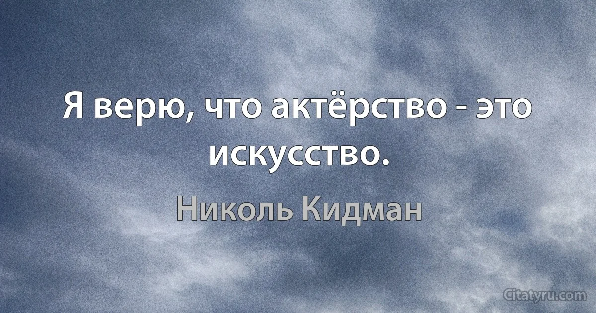 Я верю, что актёрство - это искусство. (Николь Кидман)