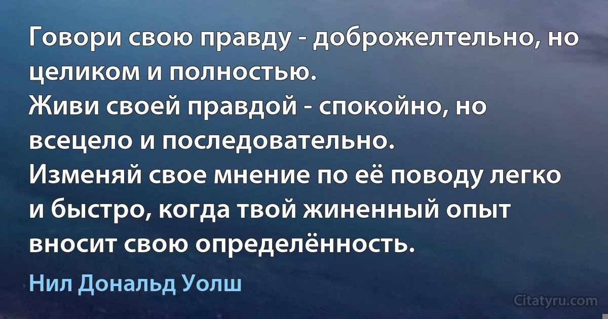 Говори свою правду - доброжелтельно, но целиком и полностью.
Живи своей правдой - спокойно, но всецело и последовательно.
Изменяй свое мнение по её поводу легко и быстро, когда твой жиненный опыт вносит свою определённость. (Нил Дональд Уолш)