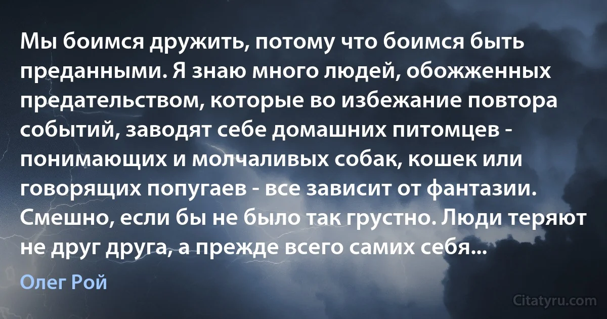 Мы боимся дружить, потому что боимся быть преданными. Я знаю много людей, обожженных предательством, которые во избежание повтора событий, заводят себе домашних питомцев - понимающих и молчаливых собак, кошек или говорящих попугаев - все зависит от фантазии. Смешно, если бы не было так грустно. Люди теряют не друг друга, а прежде всего самих себя... (Олег Рой)