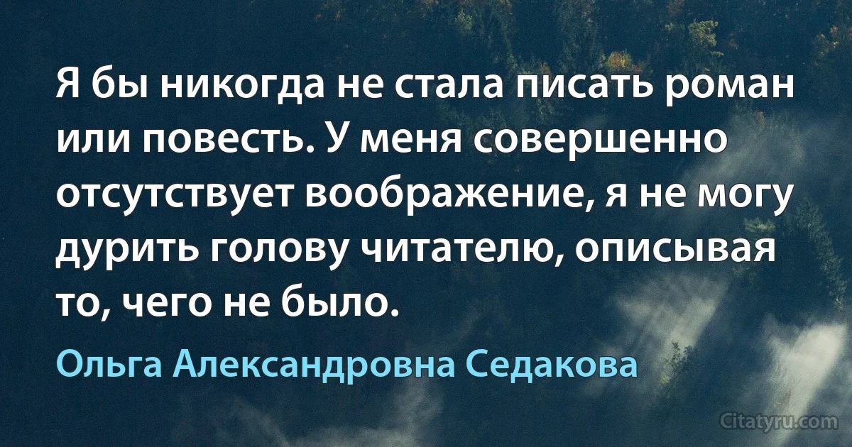 Я бы никогда не стала писать роман или повесть. У меня совершенно отсутствует воображение, я не могу дурить голову читателю, описывая то, чего не было. (Ольга Александровна Седакова)