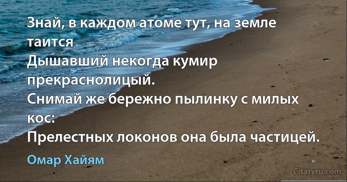 Знай, в каждом атоме тут, на земле таится
Дышавший некогда кумир прекраснолицый.
Снимай же бережно пылинку с милых кос:
Прелестных локонов она была частицей. (Омар Хайям)