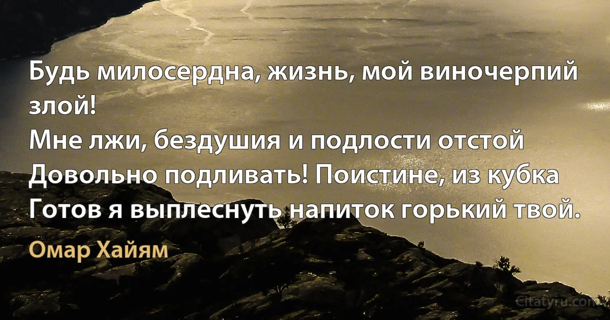 Будь милосердна, жизнь, мой виночерпий злой!
Мне лжи, бездушия и подлости отстой
Довольно подливать! Поистине, из кубка
Готов я выплеснуть напиток горький твой. (Омар Хайям)