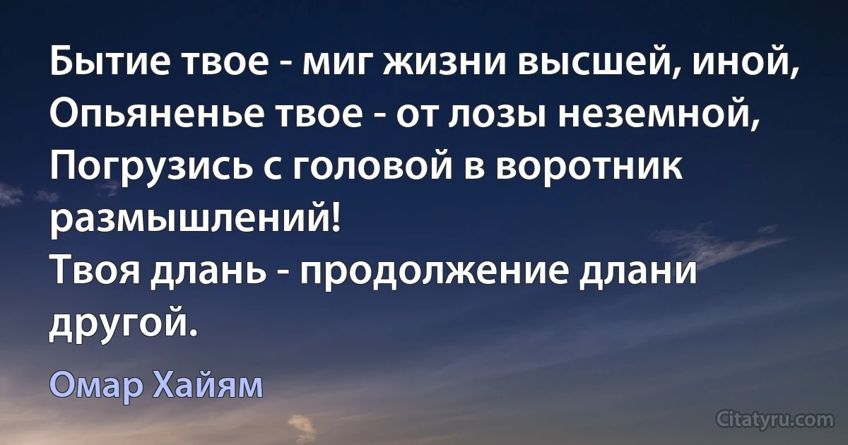 Бытие твое - миг жизни высшей, иной,
Опьяненье твое - от лозы неземной,
Погрузись с головой в воротник размышлений!
Твоя длань - продолжение длани другой. (Омар Хайям)