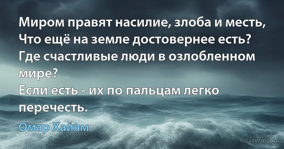 Миром правят насилие, злоба и месть,
Что ещё на земле достовернее есть?
Где счастливые люди в озлобленном мире?
Если есть - их по пальцам легко перечесть. (Омар Хайям)