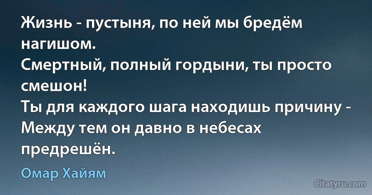 Жизнь - пустыня, по ней мы бредём нагишом.
Смертный, полный гордыни, ты просто смешон!
Ты для каждого шага находишь причину -
Между тем он давно в небесах предрешён. (Омар Хайям)