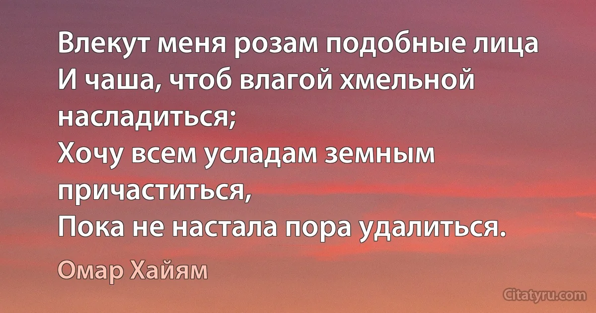 Влекут меня розам подобные лица
И чаша, чтоб влагой хмельной насладиться;
Хочу всем усладам земным причаститься,
Пока не настала пора удалиться. (Омар Хайям)