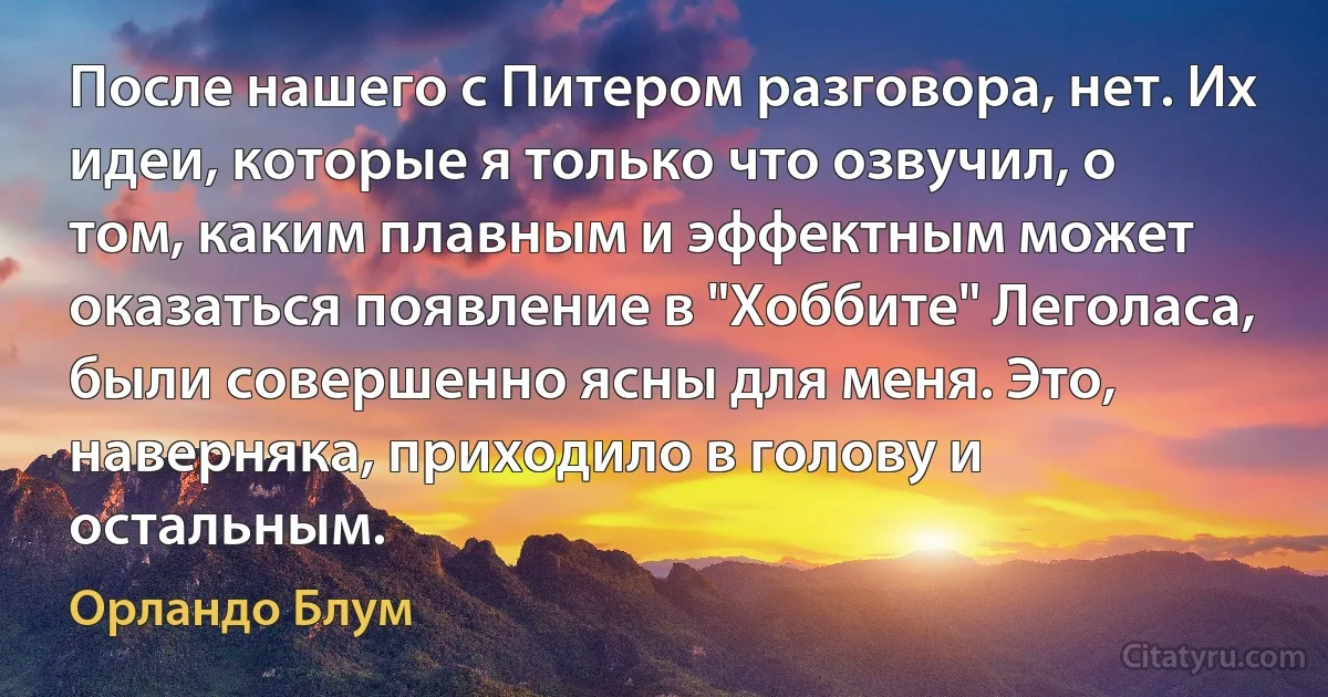 После нашего с Питером разговора, нет. Их идеи, которые я только что озвучил, о том, каким плавным и эффектным может оказаться появление в "Хоббите" Леголаса, были совершенно ясны для меня. Это, наверняка, приходило в голову и остальным. (Орландо Блум)