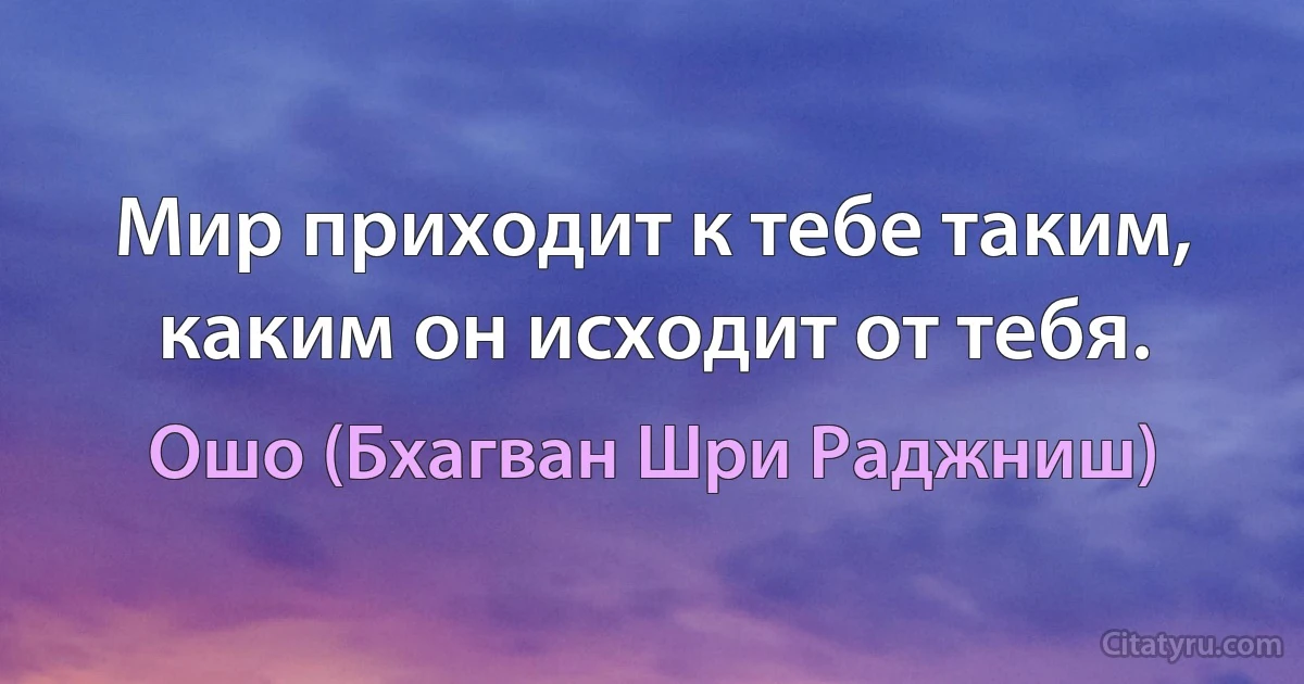 Мир приходит к тебе таким, каким он исходит от тебя. (Ошо (Бхагван Шри Раджниш))