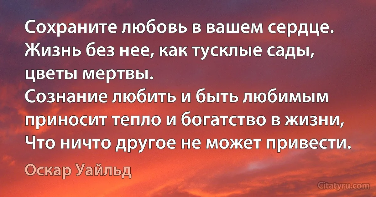 Сохраните любовь в вашем сердце. 
Жизнь без нее, как тусклые сады, цветы мертвы. 
Сознание любить и быть любимым приносит тепло и богатство в жизни, 
Что ничто другое не может привести. (Оскар Уайльд)