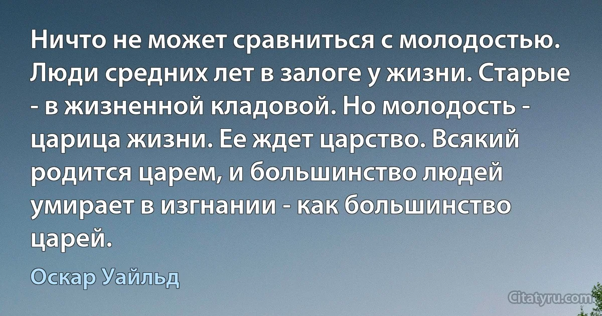 Ничто не может сравниться с молодостью. Люди средних лет в залоге у жизни. Старые - в жизненной кладовой. Но молодость - царица жизни. Ее ждет царство. Всякий родится царем, и большинство людей умирает в изгнании - как большинство царей. (Оскар Уайльд)