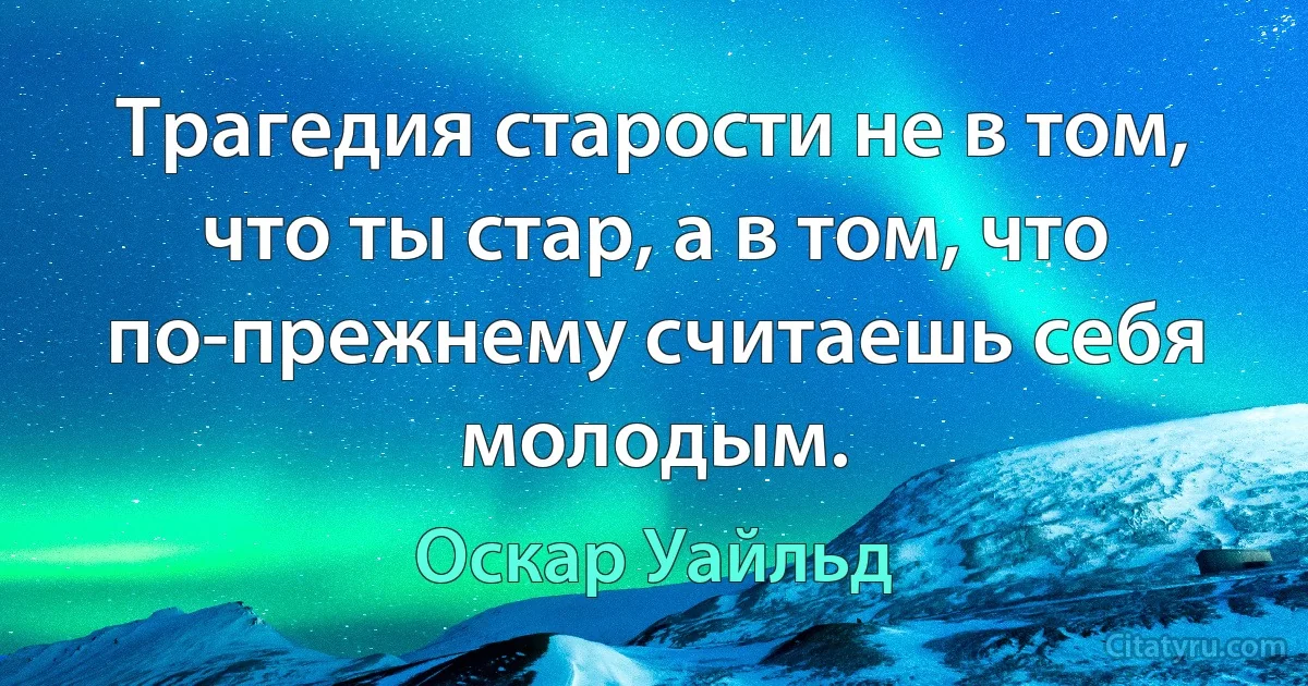 Трагедия старости не в том, что ты стар, а в том, что по-прежнему считаешь себя молодым. (Оскар Уайльд)