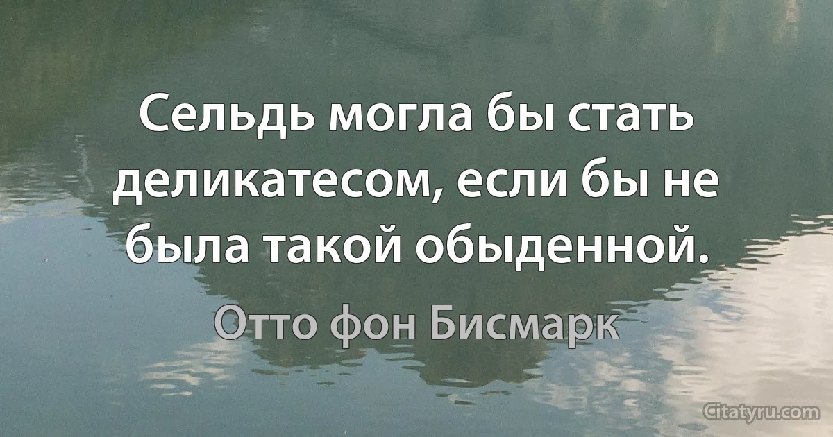 Сельдь могла бы стать деликатесом, если бы не была такой обыденной. (Отто фон Бисмарк)