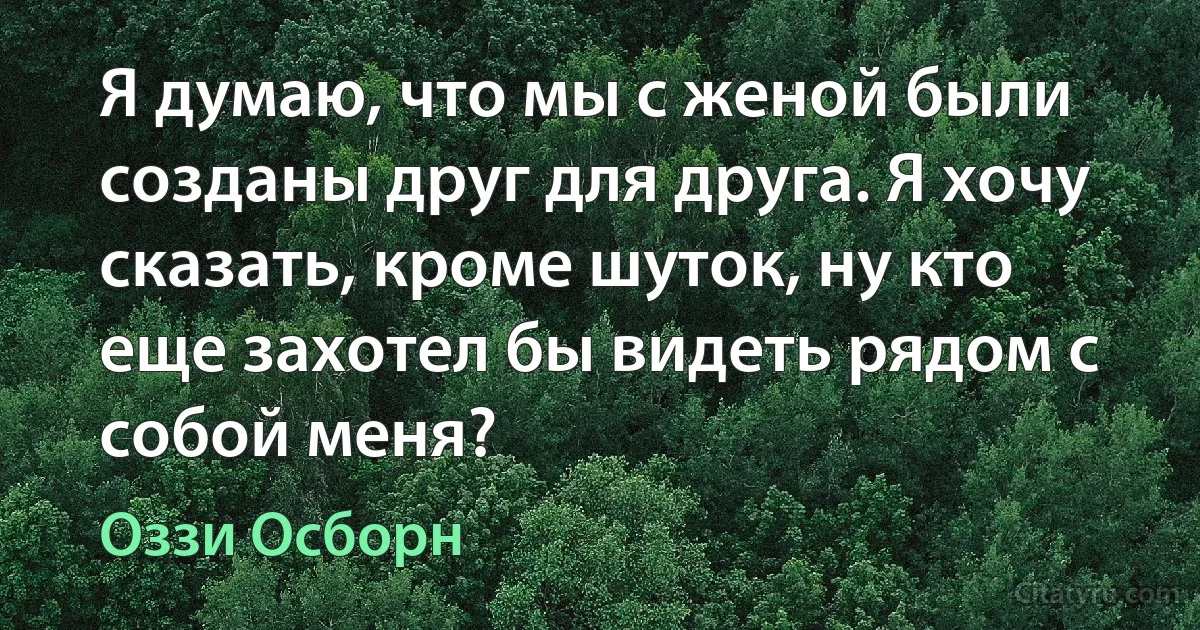 Я думаю, что мы с женой были созданы друг для друга. Я хочу сказать, кроме шуток, ну кто еще захотел бы видеть рядом с собой меня? (Оззи Осборн)