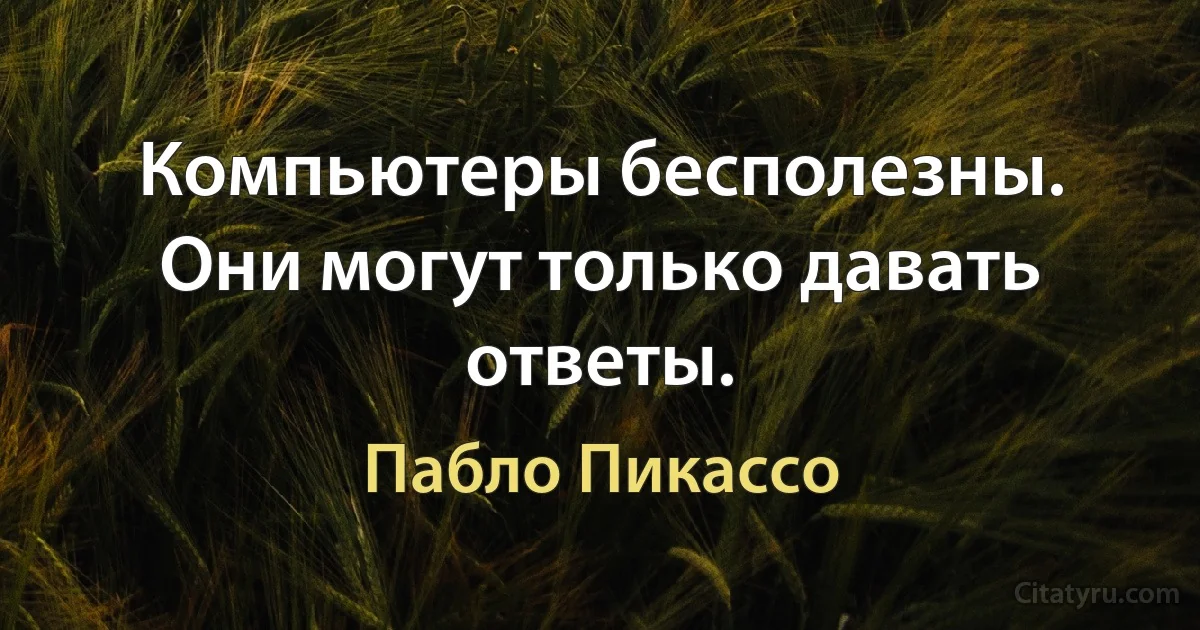 Компьютеры бесполезны. Они могут только давать ответы. (Пабло Пикассо)