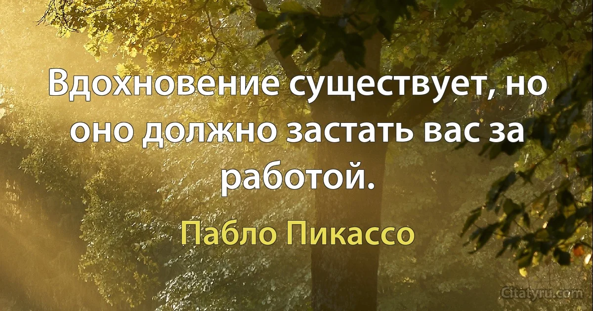 Вдохновение существует, но оно должно застать вас за работой. (Пабло Пикассо)