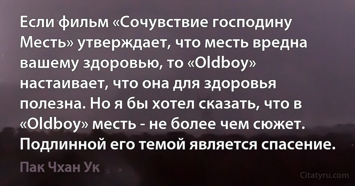 Если фильм «Сочувствие господину Месть» утверждает, что месть вредна вашему здоровью, то «Oldboy» настаивает, что она для здоровья полезна. Но я бы хотел сказать, что в «Oldboy» месть - не более чем сюжет. Подлинной его темой является спасение. (Пак Чхан Ук)