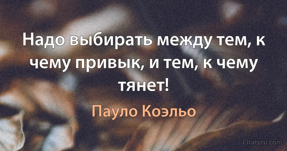 Надо выбирать между тем, к чему привык, и тем, к чему тянет! (Пауло Коэльо)