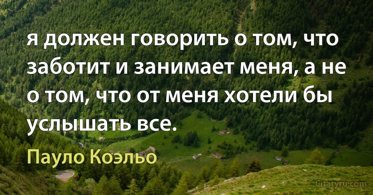 я должен говорить о том, что заботит и занимает меня, а не о том, что от меня хотели бы услышать все. (Пауло Коэльо)