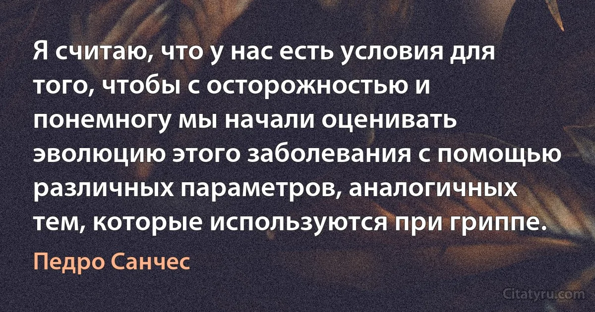 Я считаю, что у нас есть условия для того, чтобы с осторожностью и понемногу мы начали оценивать эволюцию этого заболевания с помощью различных параметров, аналогичных тем, которые используются при гриппе. (Педро Санчес)