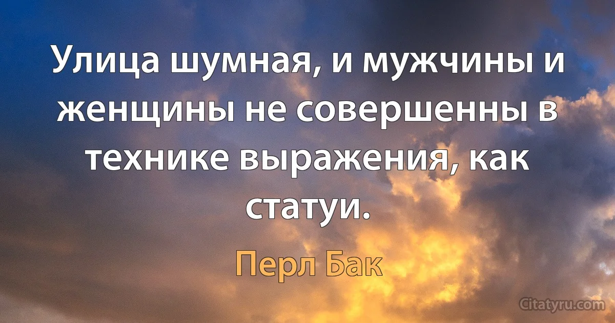 Улица шумная, и мужчины и женщины не совершенны в технике выражения, как статуи. (Перл Бак)