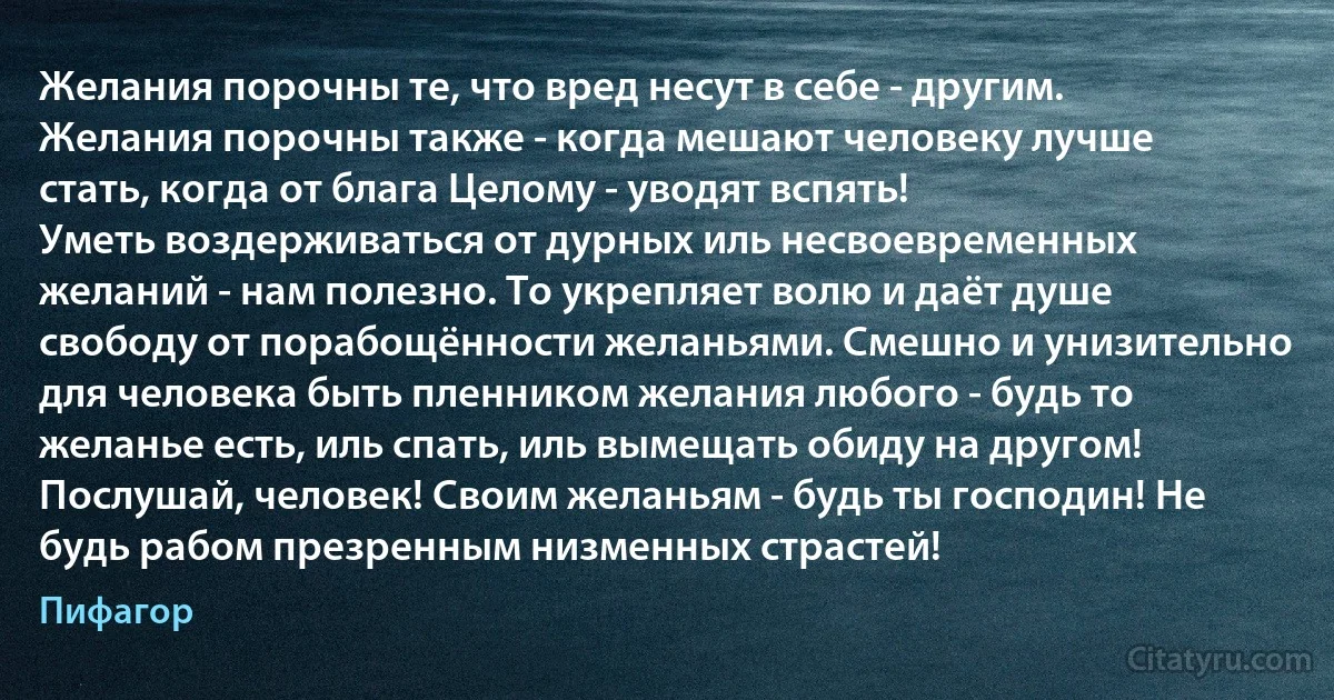 Желания порочны те, что вред несут в себе - другим. Желания порочны также - когда мешают человеку лучше стать, когда от блага Целому - уводят вспять!
Уметь воздерживаться от дурных иль несвоевременных желаний - нам полезно. То укрепляет волю и даёт душе свободу от порабощённости желаньями. Смешно и унизительно для человека быть пленником желания любого - будь то желанье есть, иль спать, иль вымещать обиду на другом!
Послушай, человек! Своим желаньям - будь ты господин! Не будь рабом презренным низменных страстей! (Пифагор)