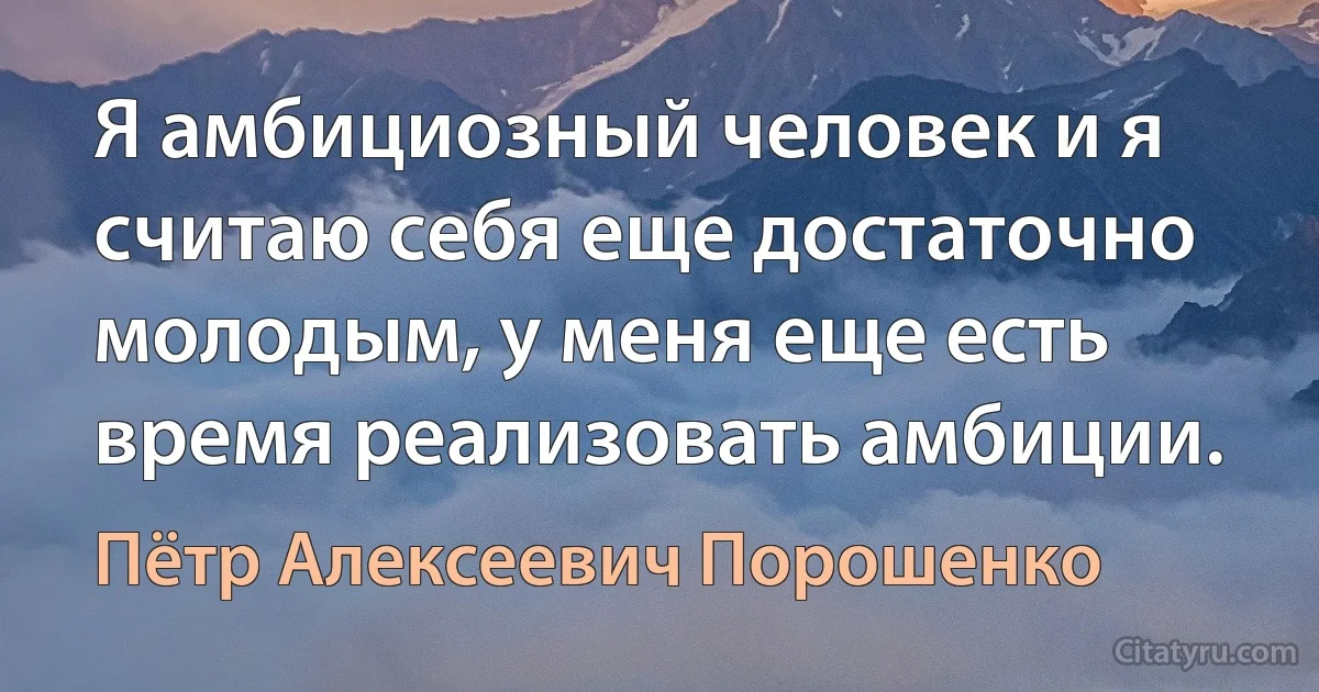 Я амбициозный человек и я считаю себя еще достаточно молодым, у меня еще есть время реализовать амбиции. (Пётр Алексеевич Порошенко)