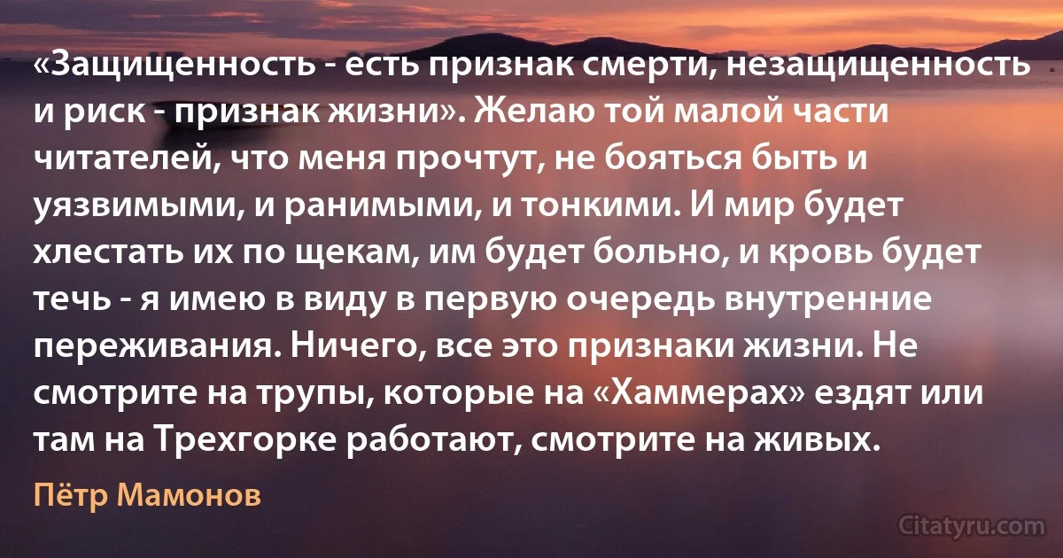 «Защищенность - есть признак смерти, незащищенность и риск - признак жизни». Желаю той малой части читателей, что меня прочтут, не бояться быть и уязвимыми, и ранимыми, и тонкими. И мир будет хлестать их по щекам, им будет больно, и кровь будет течь - я имею в виду в первую очередь внутренние переживания. Ничего, все это признаки жизни. Не смотрите на трупы, которые на «Хаммерах» ездят или там на Трехгорке работают, смотрите на живых. (Пётр Мамонов)