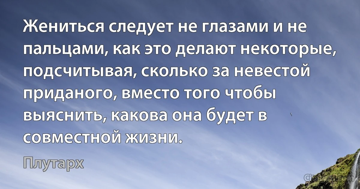 Жениться следует не глазами и не пальцами, как это делают некоторые, подсчитывая, сколько за невестой приданого, вместо того чтобы выяснить, какова она будет в совместной жизни. (Плутарх)