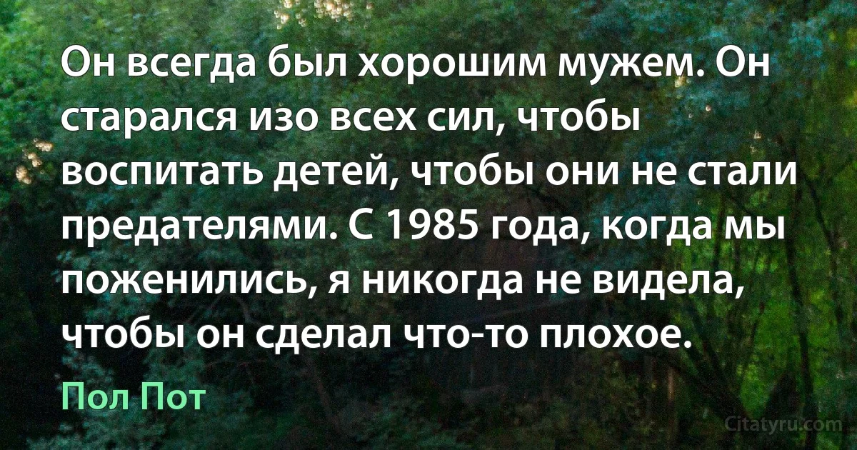 Он всегда был хорошим мужем. Он старался изо всех сил, чтобы воспитать детей, чтобы они не стали предателями. С 1985 года, когда мы поженились, я никогда не видела, чтобы он сделал что-то плохое. (Пол Пот)