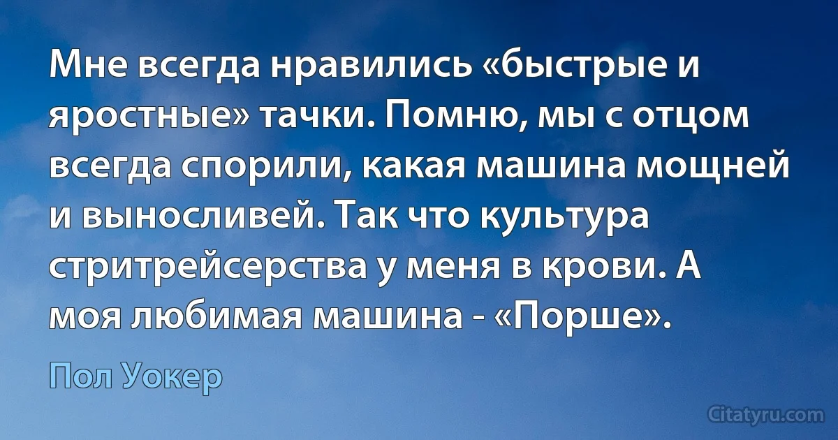 Мне всегда нравились «быстрые и яростные» тачки. Помню, мы с отцом всегда спорили, какая машина мощней и выносливей. Так что культура стритрейсерства у меня в крови. А моя любимая машина - «Порше». (Пол Уокер)