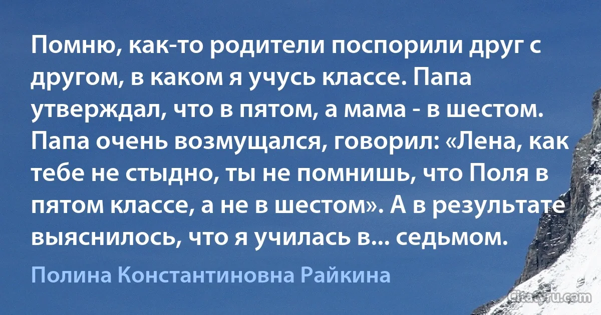 Помню, как-то родители поспорили друг с другом, в каком я учусь классе. Папа утверждал, что в пятом, а мама - в шестом. Папа очень возмущался, говорил: «Лена, как тебе не стыдно, ты не помнишь, что Поля в пятом классе, а не в шестом». А в результате выяснилось, что я училась в... седьмом. (Полина Константиновна Райкина)