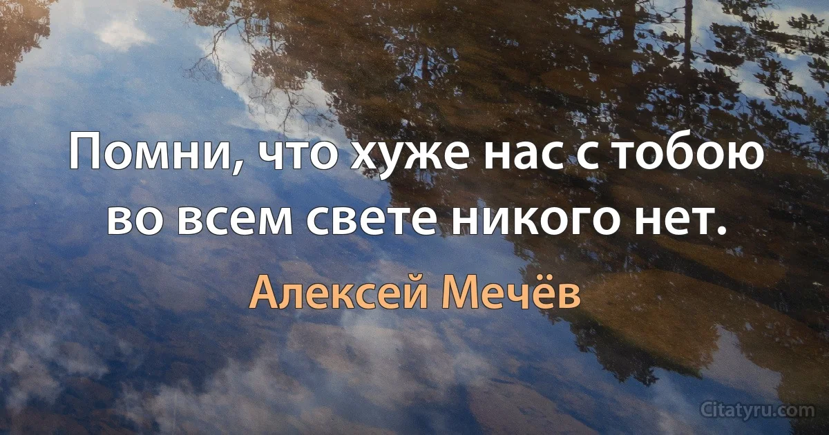 Помни, что хуже нас с тобою во всем свете никого нет. (Алексей Мечёв)