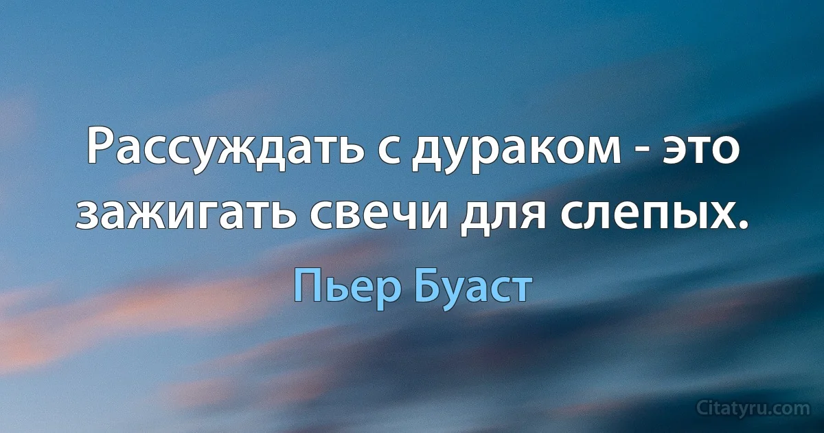 Рассуждать с дураком - это зажигать свечи для слепых. (Пьер Буаст)