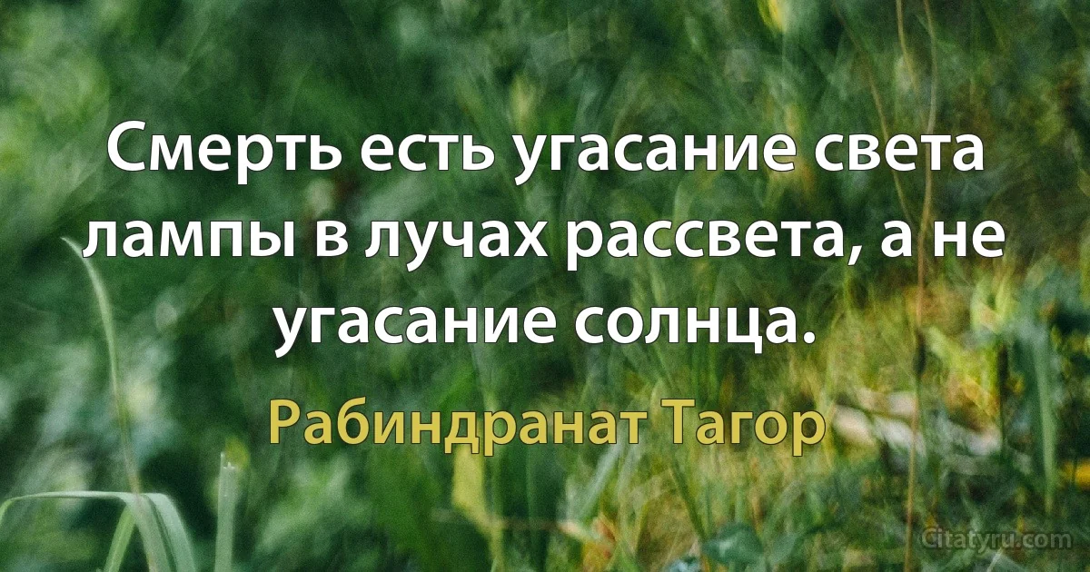 Смерть есть угасание света лампы в лучах рассвета, а не угасание солнца. (Рабиндранат Тагор)