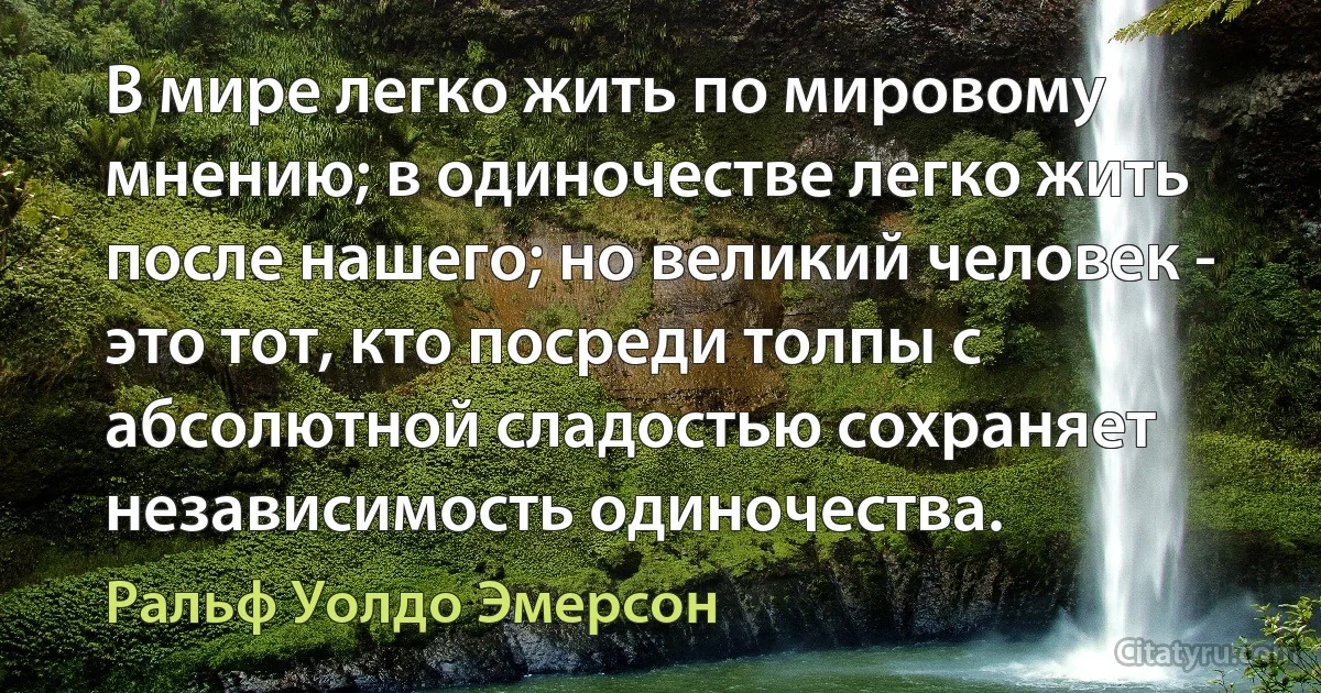 В мире легко жить по мировому мнению; в одиночестве легко жить после нашего; но великий человек - это тот, кто посреди толпы с абсолютной сладостью сохраняет независимость одиночества. (Ральф Уолдо Эмерсон)