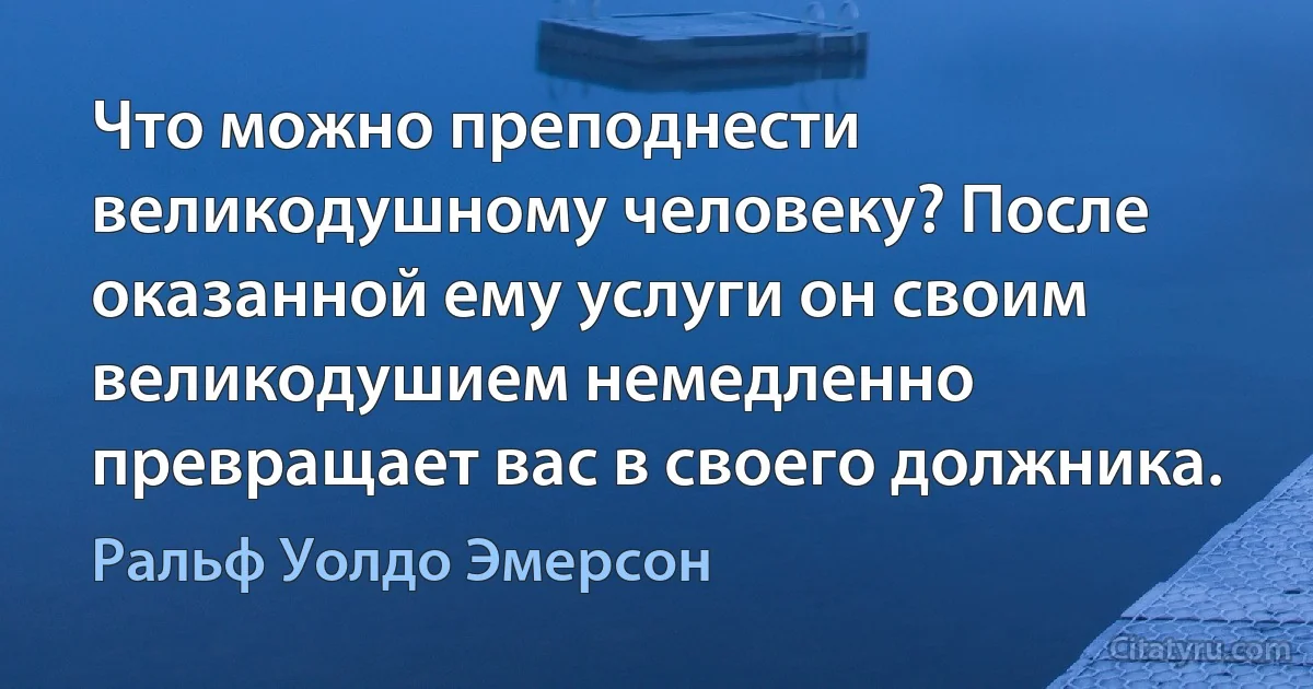 Что можно преподнести великодушному человеку? После оказанной ему услуги он своим великодушием немедленно превращает вас в своего должника. (Ральф Уолдо Эмерсон)