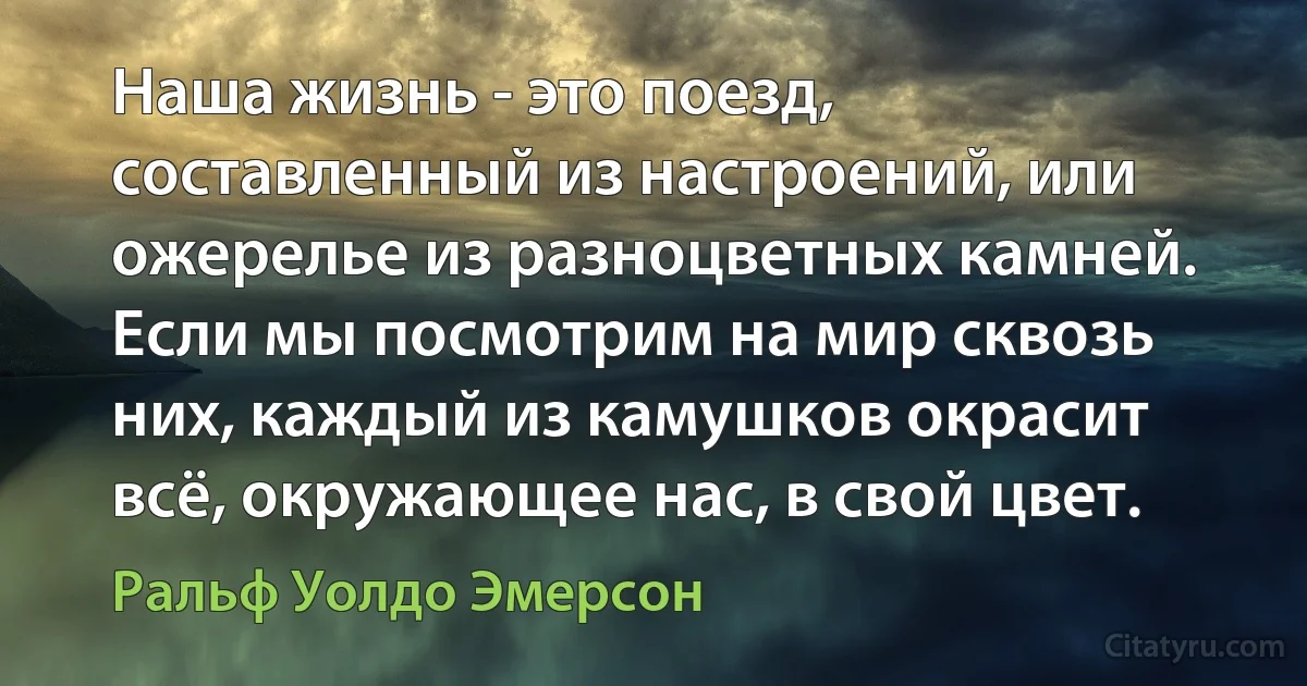 Наша жизнь - это поезд, составленный из настроений, или ожерелье из разноцветных камней. Если мы посмотрим на мир сквозь них, каждый из камушков окрасит всё, окружающее нас, в свой цвет. (Ральф Уолдо Эмерсон)