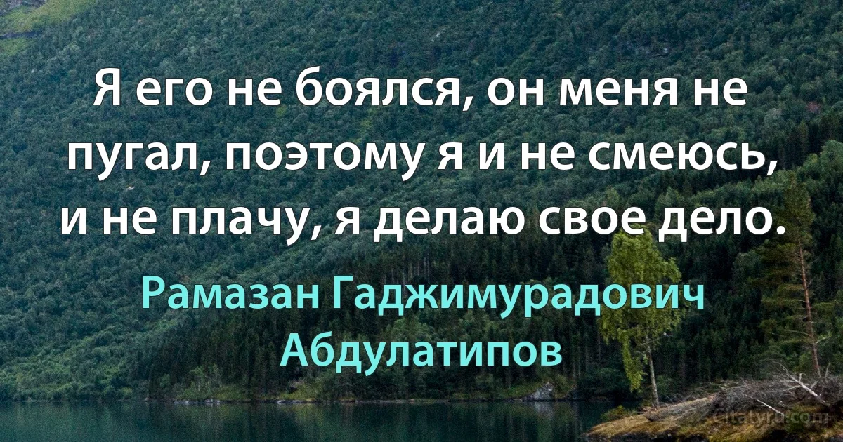 Я его не боялся, он меня не пугал, поэтому я и не смеюсь, и не плачу, я делаю свое дело. (Рамазан Гаджимурадович Абдулатипов)