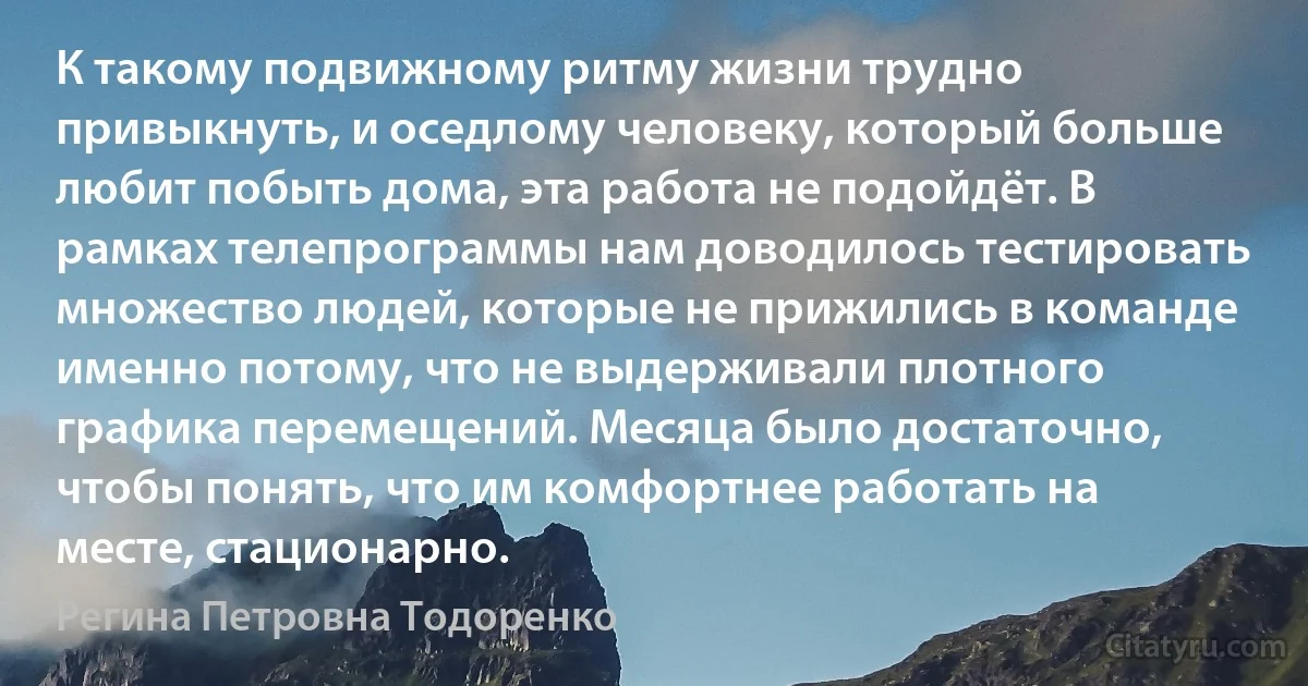 К такому подвижному ритму жизни трудно привыкнуть, и оседлому человеку, который больше любит побыть дома, эта работа не подойдёт. В рамках телепрограммы нам доводилось тестировать множество людей, которые не прижились в команде именно потому, что не выдерживали плотного графика перемещений. Месяца было достаточно, чтобы понять, что им комфортнее работать на месте, стационарно. (Регина Петровна Тодоренко)