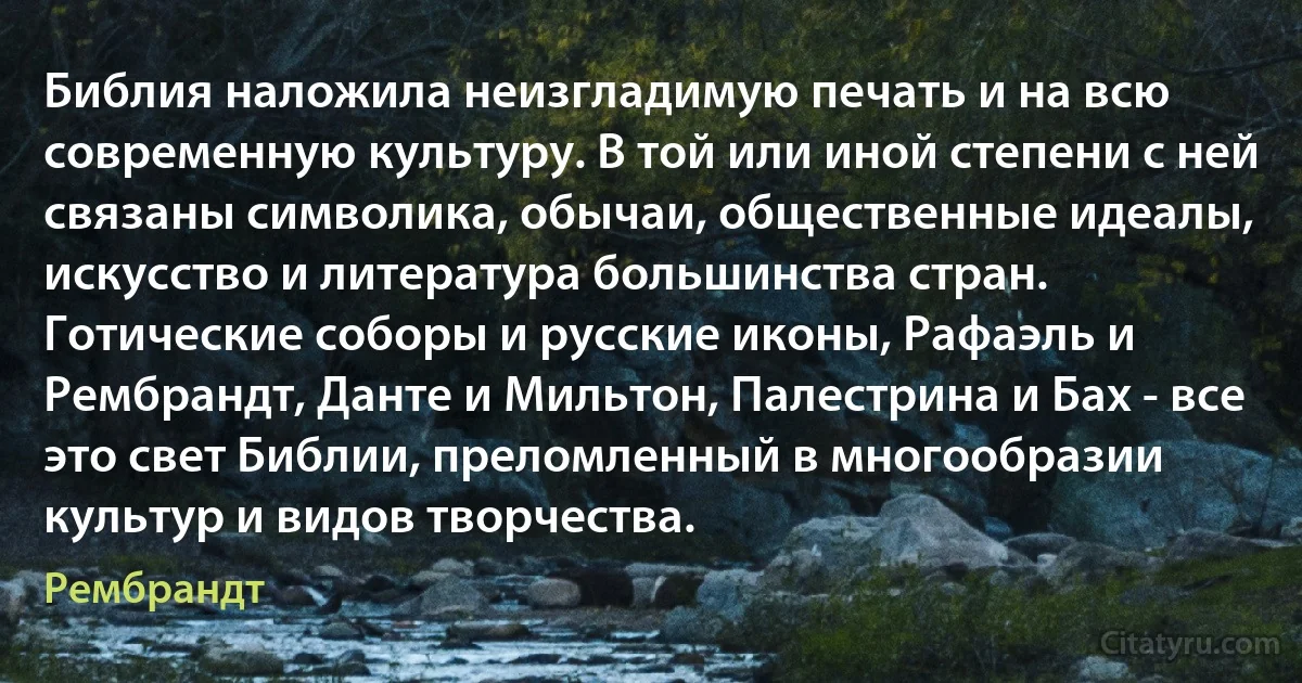 Библия наложила неизгладимую печать и на всю современную культуру. В той или иной степени с ней связаны символика, обычаи, общественные идеалы, искусство и литература большинства стран. Готические соборы и русские иконы, Рафаэль и Рембрандт, Данте и Мильтон, Палестрина и Бах - все это свет Библии, преломленный в многообразии культур и видов творчества. (Рембрандт)