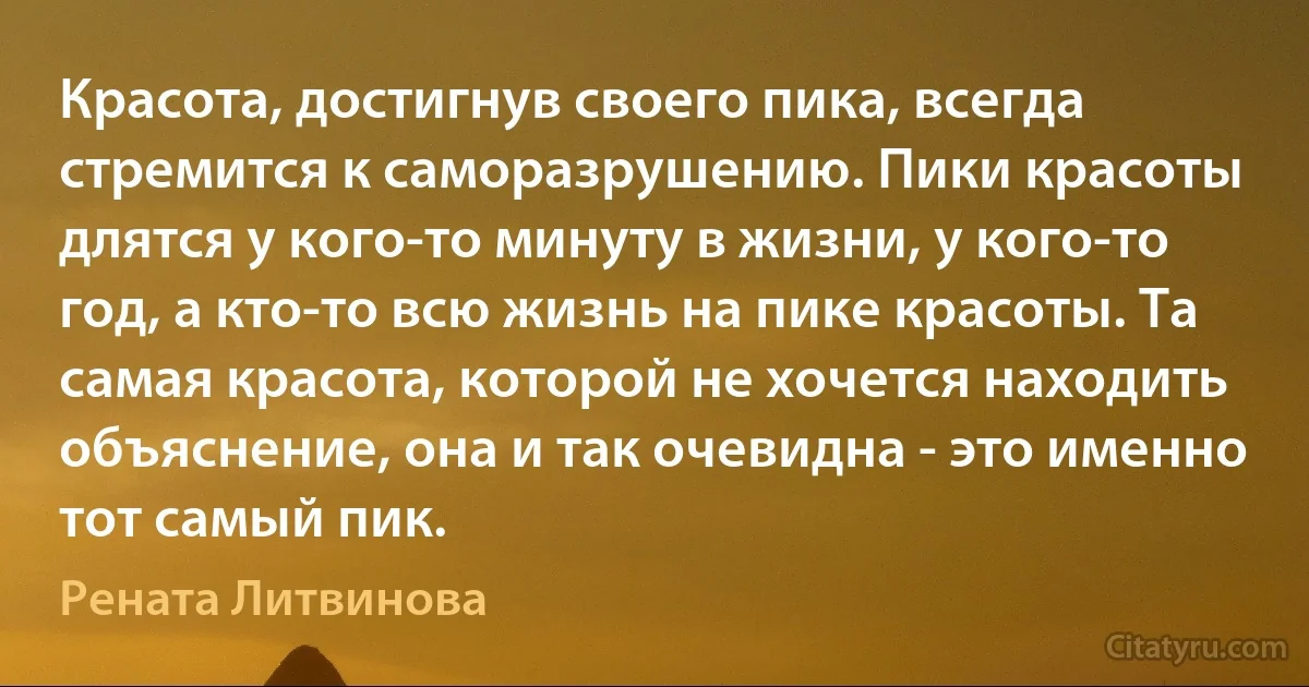 Красота, достигнув своего пика, всегда стремится к саморазрушению. Пики красоты длятся у кого-то минуту в жизни, у кого-то год, а кто-то всю жизнь на пике красоты. Та самая красота, которой не хочется находить объяснение, она и так очевидна - это именно тот самый пик. (Рената Литвинова)